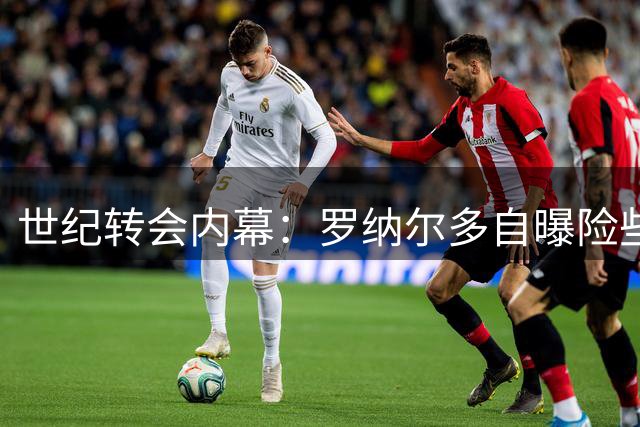 世纪转会内幕：罗纳尔多自曝险些续约巴萨却被俱乐部失信翻盘
