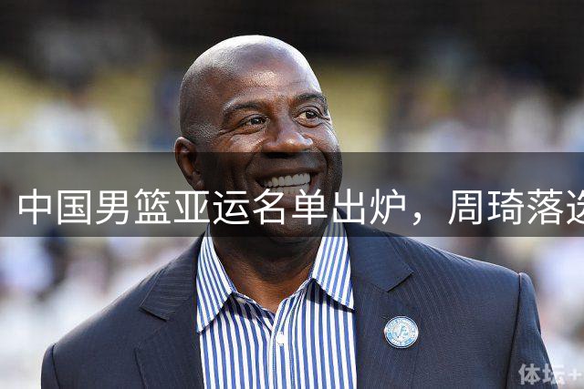 中国男篮亚运名单出炉，周琦落选引热议