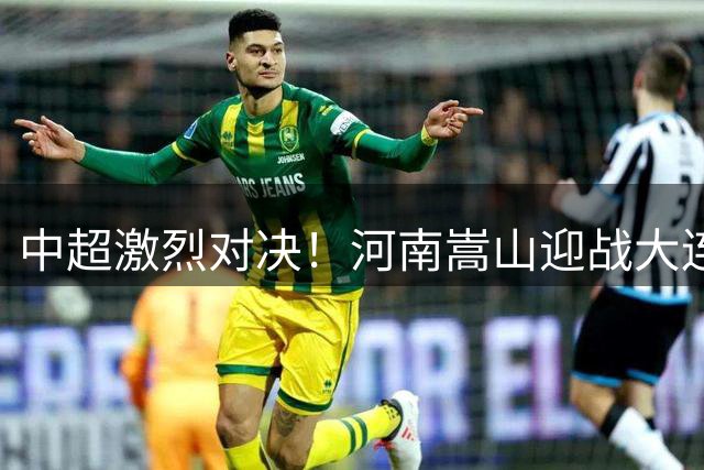 中超激烈对决！河南嵩山迎战大连英博 首发名单公开大将云集