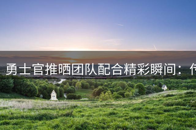 勇士官推晒团队配合精彩瞬间：传递中见真章