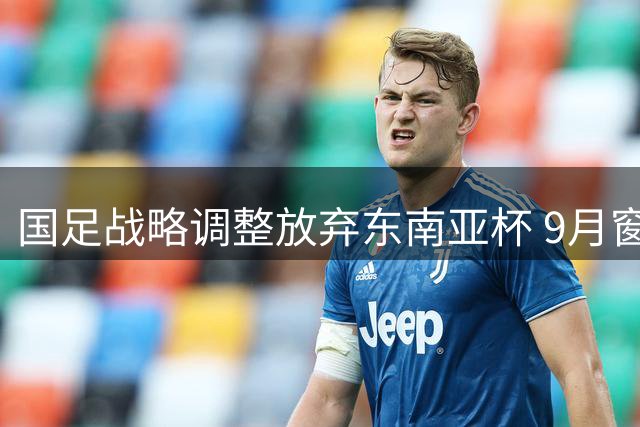 国足战略调整放弃东南亚杯 9月窗口期将约战西亚中亚劲旅