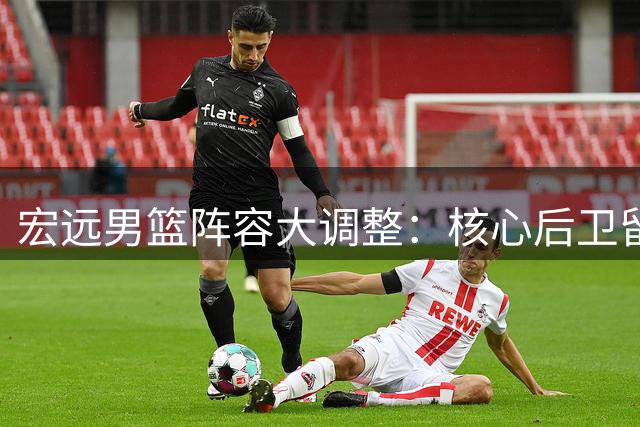宏远男篮阵容大调整：核心后卫留队 潜力新星获提拔