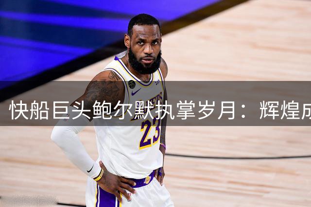 快船巨头鲍尔默执掌岁月：辉煌成就与挫折并存