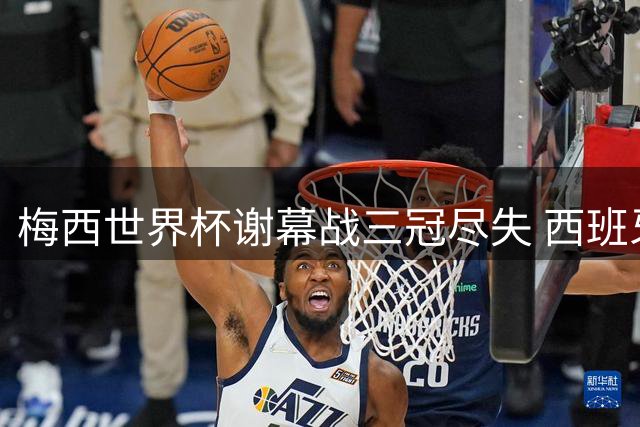 梅西世界杯谢幕战三冠尽失 西班牙加时绝杀二度问鼎