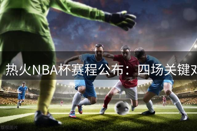 热火NBA杯赛程公布：四场关键对决考验球队实力
