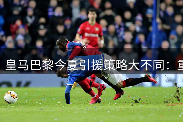 皇马巴黎今夏引援策略大不同：重金砸一人vs分散投资三将