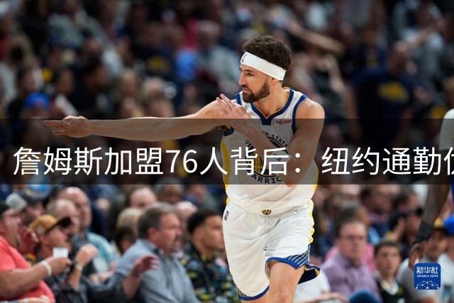 詹姆斯加盟76人背后：纽约通勤优势成关键筹码