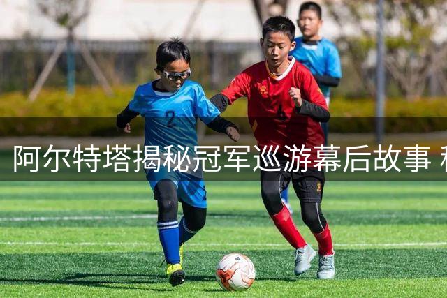 阿尔特塔揭秘冠军巡游幕后故事 称枪手已为新征程蓄势待发