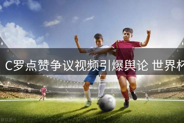 C罗点赞争议视频引爆舆论 世界杯公正性质疑持续发酵